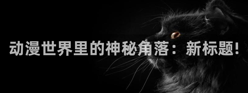 日本动漫里番在线：动漫世界里的神秘角落：新标题!