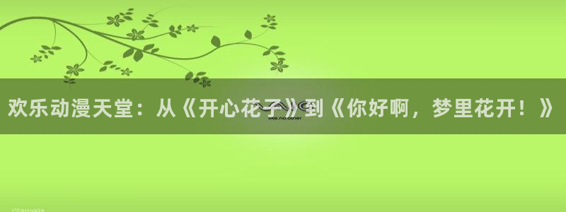 口工漫画里番：欢乐动漫天堂：从《开心花子》到《你好啊，梦里花开！》