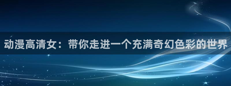 对魔忍里番漫画：动漫高清女：带你走进一个充满奇幻色彩的世界