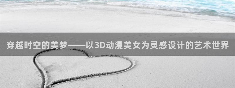 好看的里番动漫：穿越时空的美梦——以3D动漫美女为灵感设计的艺术世界
