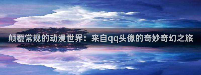 日本动漫旧里番：颠覆常规的动漫世界：来自qq头像的奇妙奇幻之旅